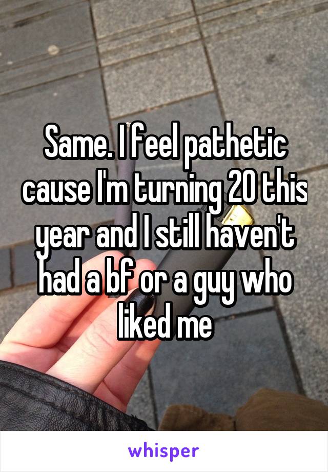 Same. I feel pathetic cause I'm turning 20 this year and I still haven't had a bf or a guy who liked me