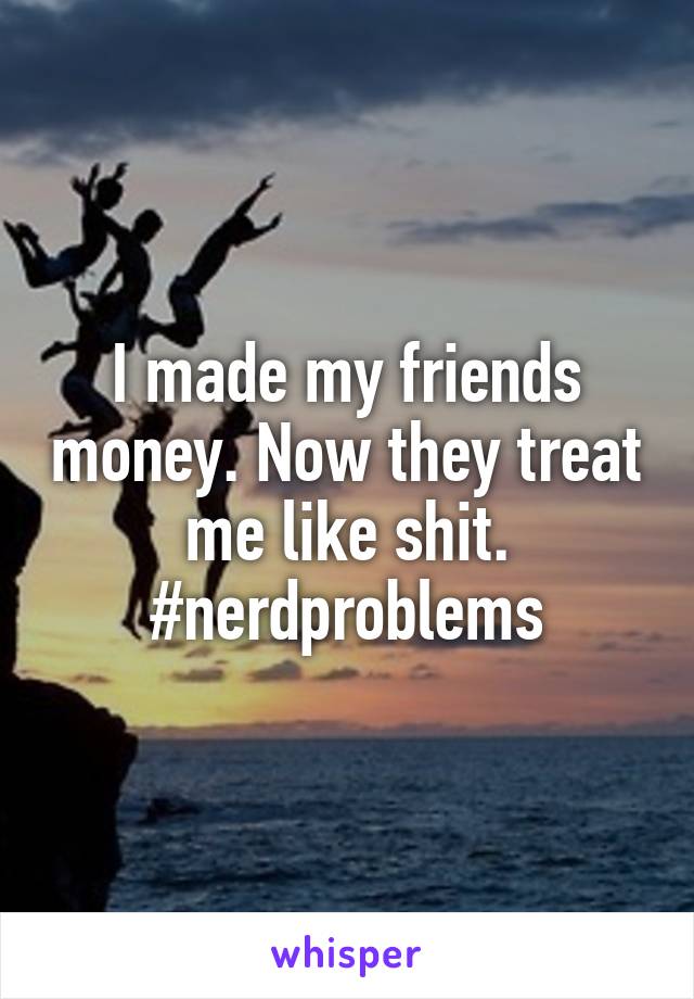 I made my friends money. Now they treat me like shit. #nerdproblems