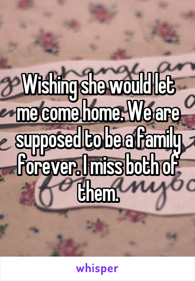 Wishing she would let me come home. We are supposed to be a family forever. I miss both of them.