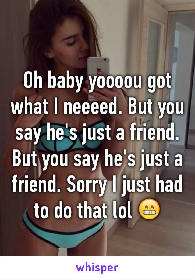 Oh baby yoooou got what I neeeed. But you say he's just a friend. But you say he's just a friend. Sorry I just had to do that lol 😁