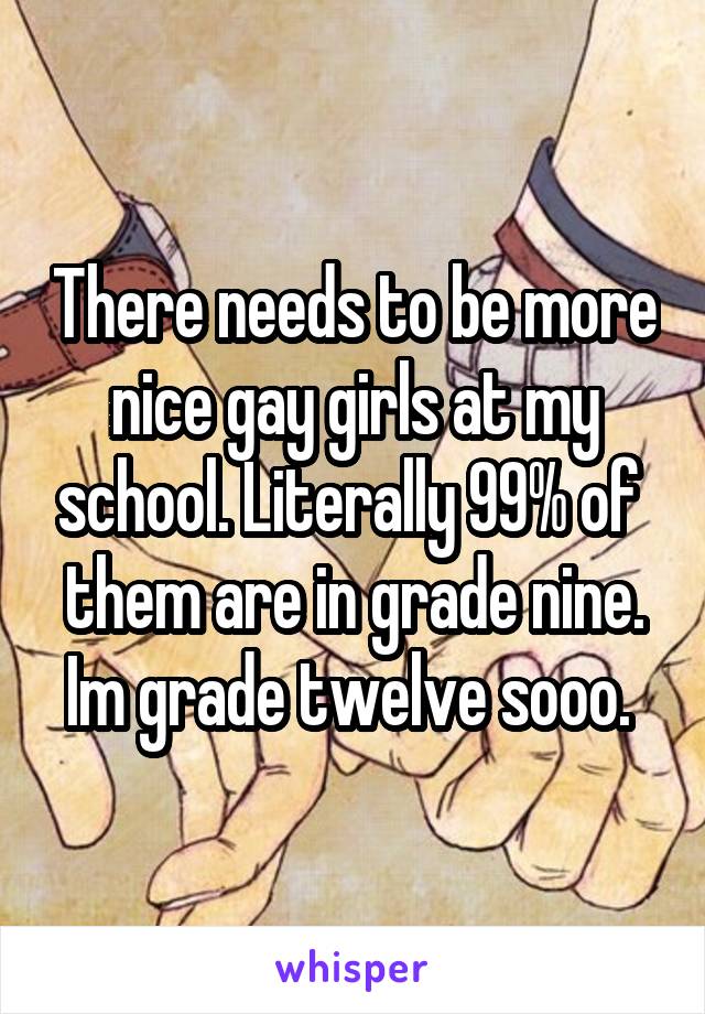 There needs to be more nice gay girls at my school. Literally 99% of  them are in grade nine. Im grade twelve sooo. 