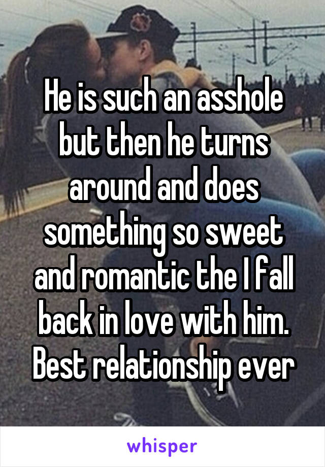 He is such an asshole but then he turns around and does something so sweet and romantic the I fall back in love with him.
Best relationship ever