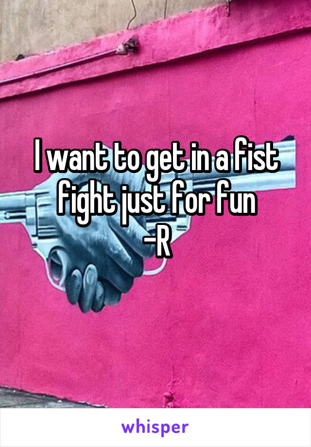 I want to get in a fist fight just for fun
-R
