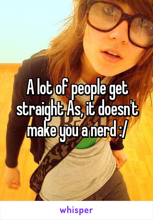 A lot of people get straight As, it doesn't make you a nerd :/