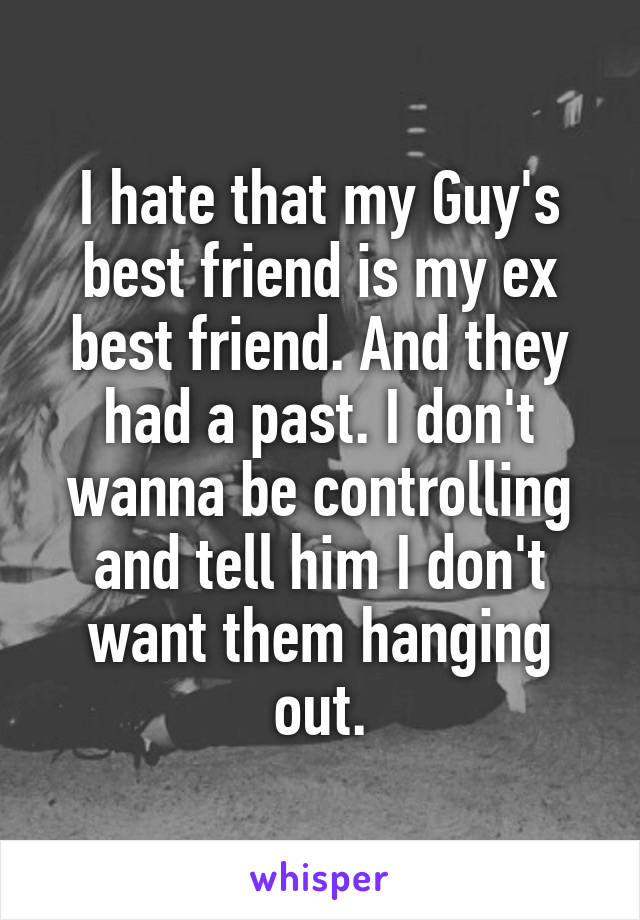 I hate that my Guy's best friend is my ex best friend. And they had a past. I don't wanna be controlling and tell him I don't want them hanging out.