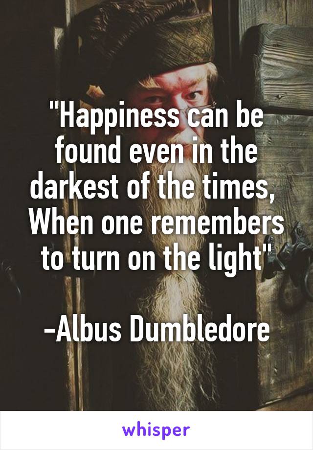 "Happiness can be found even in the darkest of the times, 
When one remembers to turn on the light"

-Albus Dumbledore