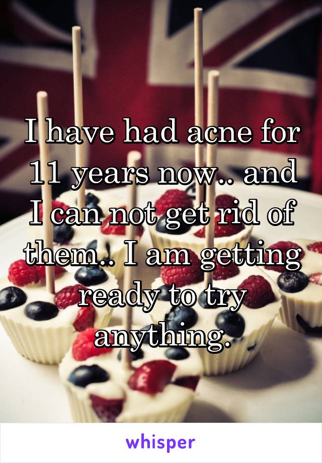 I have had acne for 11 years now.. and I can not get rid of them.. I am getting ready to try anything.