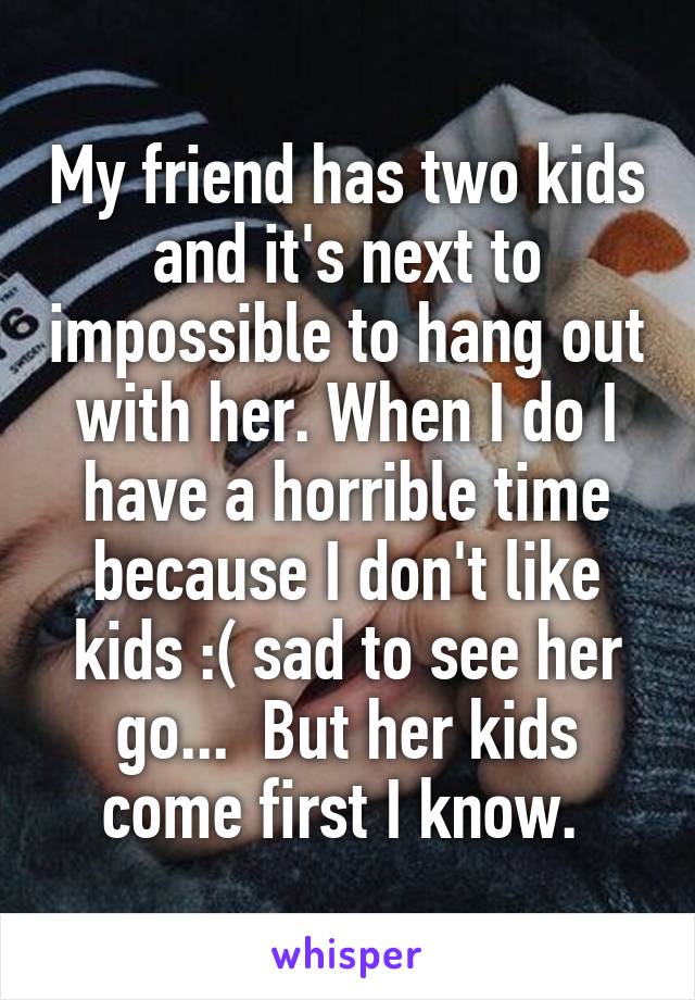 My friend has two kids and it's next to impossible to hang out with her. When I do I have a horrible time because I don't like kids :( sad to see her go...  But her kids come first I know. 