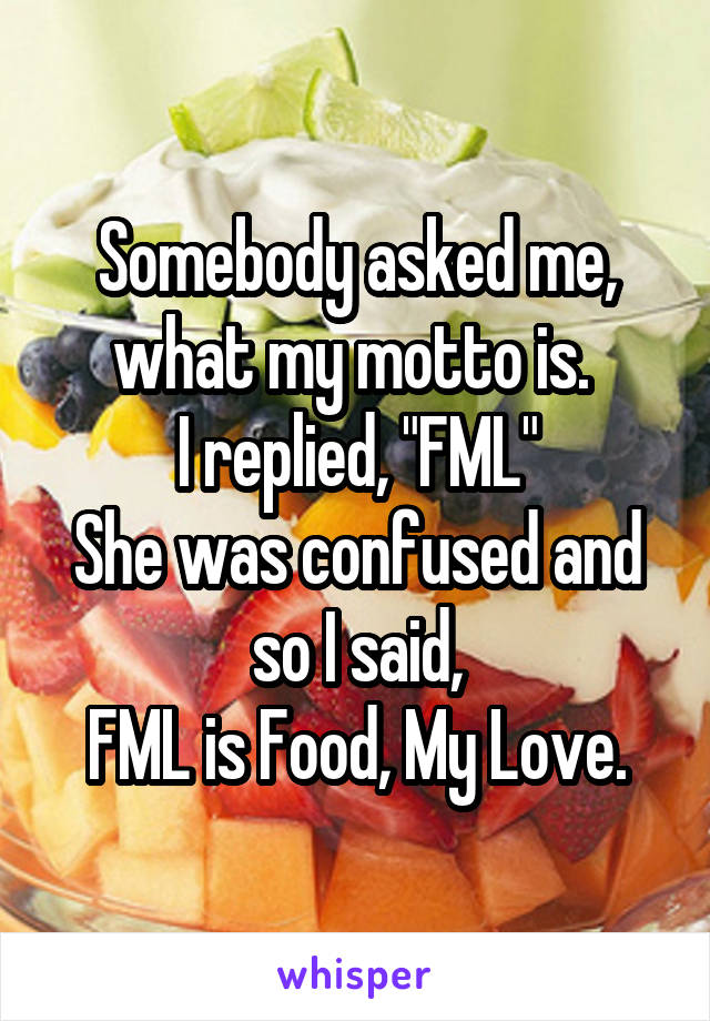 Somebody asked me, what my motto is. 
I replied, "FML"
She was confused and so I said,
FML is Food, My Love.