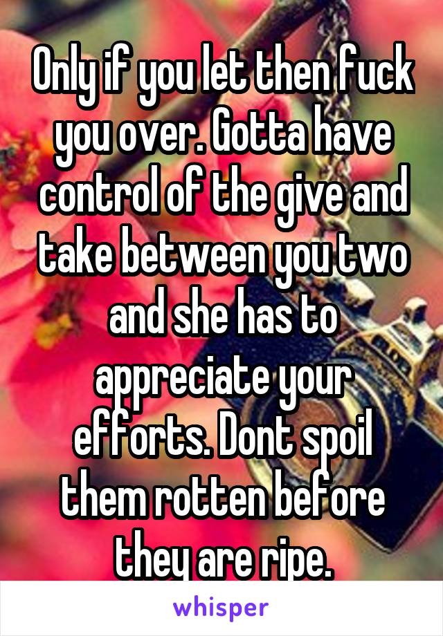 Only if you let then fuck you over. Gotta have control of the give and take between you two and she has to appreciate your efforts. Dont spoil them rotten before they are ripe.