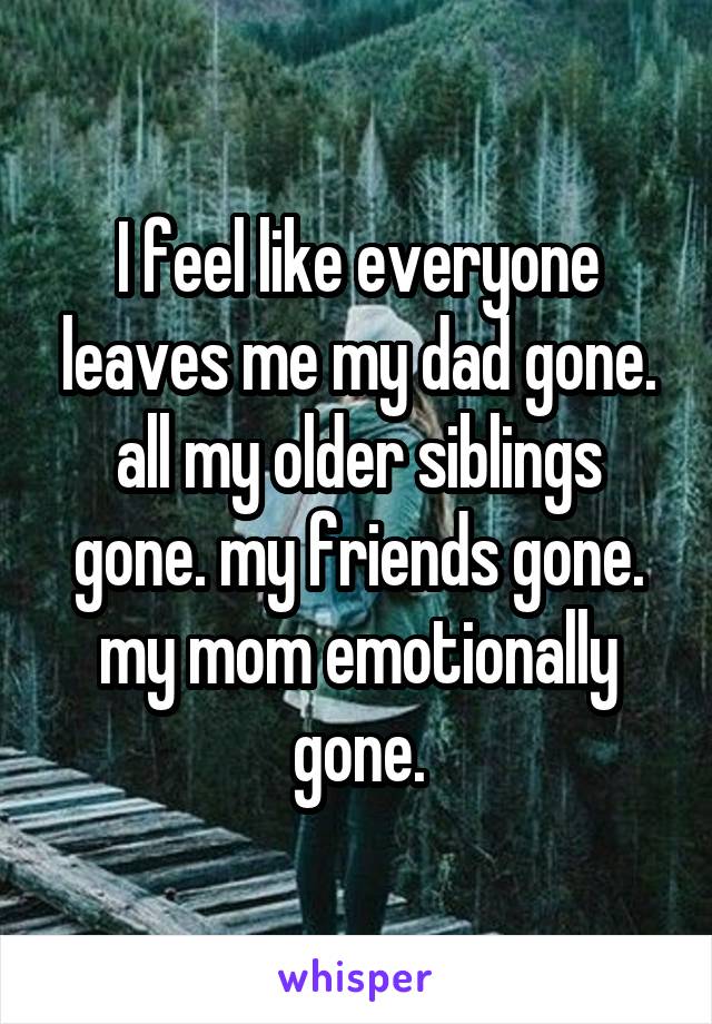 I feel like everyone leaves me my dad gone. all my older siblings gone. my friends gone. my mom emotionally gone.