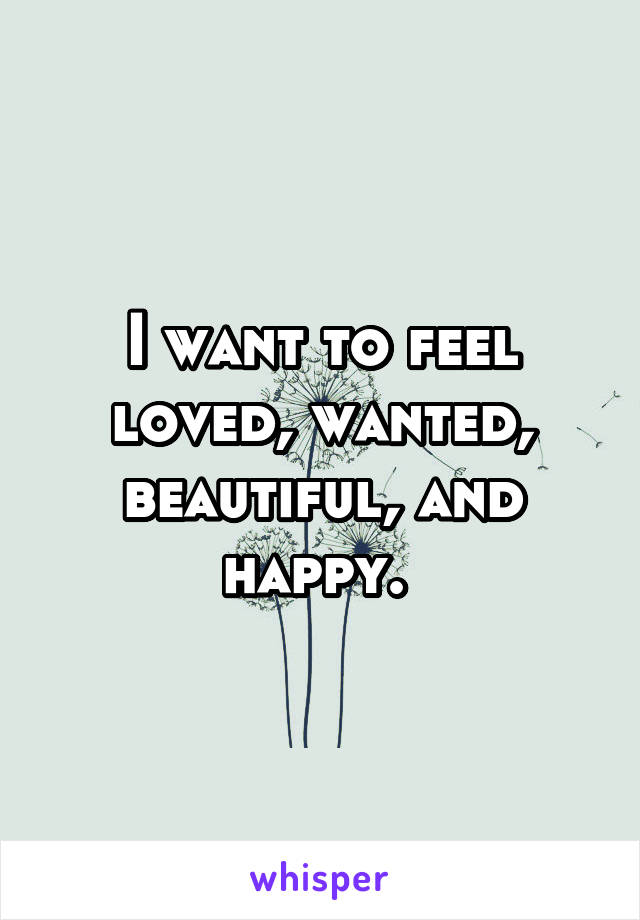 I want to feel loved, wanted, beautiful, and happy. 