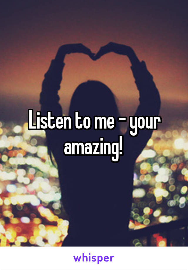 Listen to me - your amazing! 