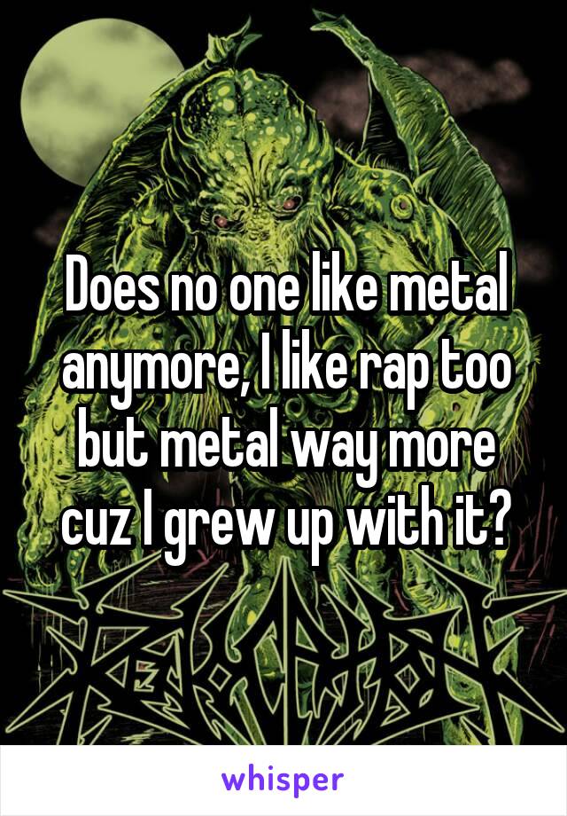 Does no one like metal anymore, I like rap too but metal way more cuz I grew up with it?