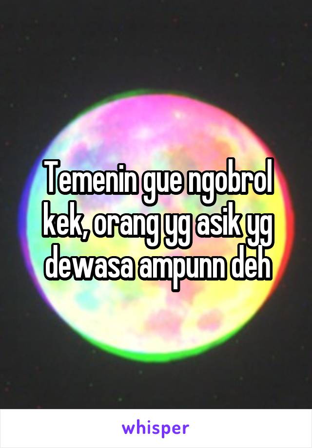 Temenin gue ngobrol kek, orang yg asik yg dewasa ampunn deh