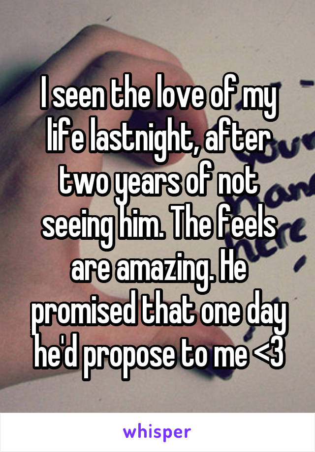 I seen the love of my life lastnight, after two years of not seeing him. The feels are amazing. He promised that one day he'd propose to me <3