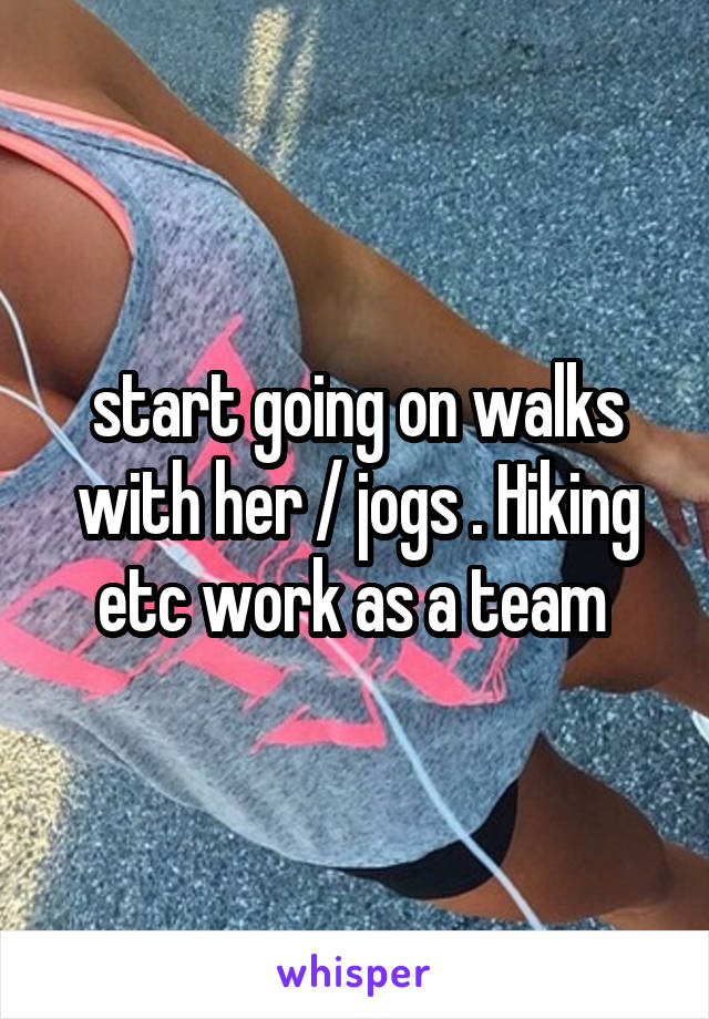 start going on walks with her / jogs . Hiking etc work as a team 