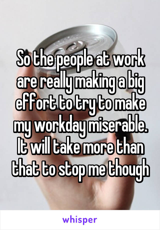 So the people at work are really making a big effort to try to make my workday miserable. It will take more than that to stop me though