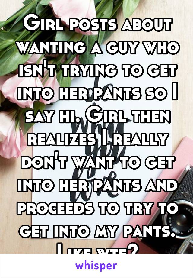 Girl posts about wanting a guy who isn't trying to get into her pants so I say hi. Girl then realizes I really don't want to get into her pants and proceeds to try to get into my pants. Like wtf?