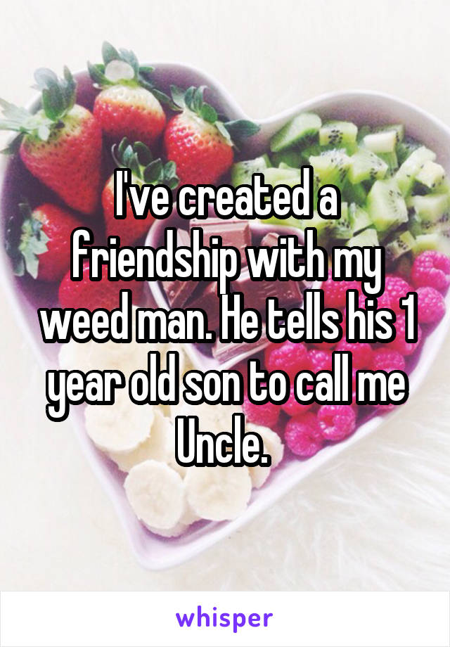 I've created a friendship with my weed man. He tells his 1 year old son to call me Uncle. 