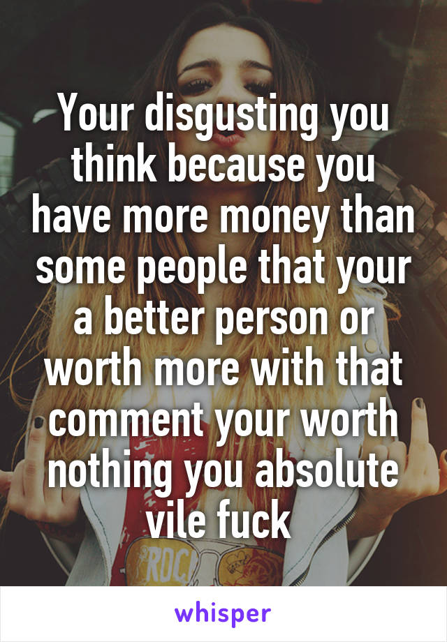 Your disgusting you think because you have more money than some people that your a better person or worth more with that comment your worth nothing you absolute vile fuck 