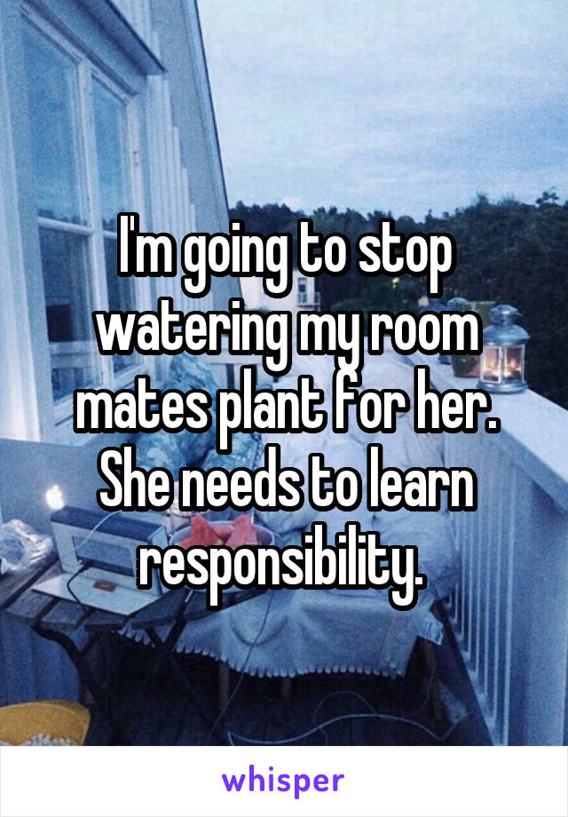 I'm going to stop watering my room mates plant for her. She needs to learn responsibility. 