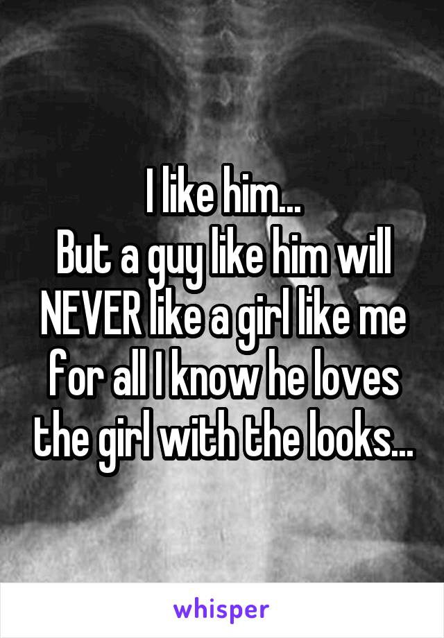 I like him...
But a guy like him will NEVER like a girl like me for all I know he loves the girl with the looks...