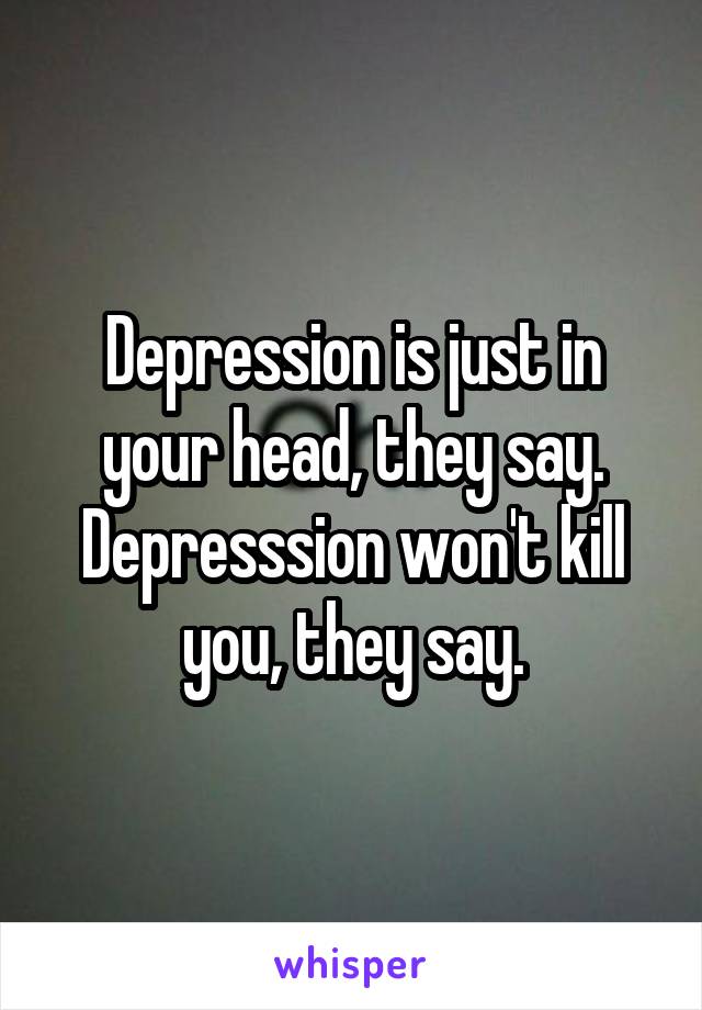 Depression is just in your head, they say.
Depresssion won't kill you, they say.