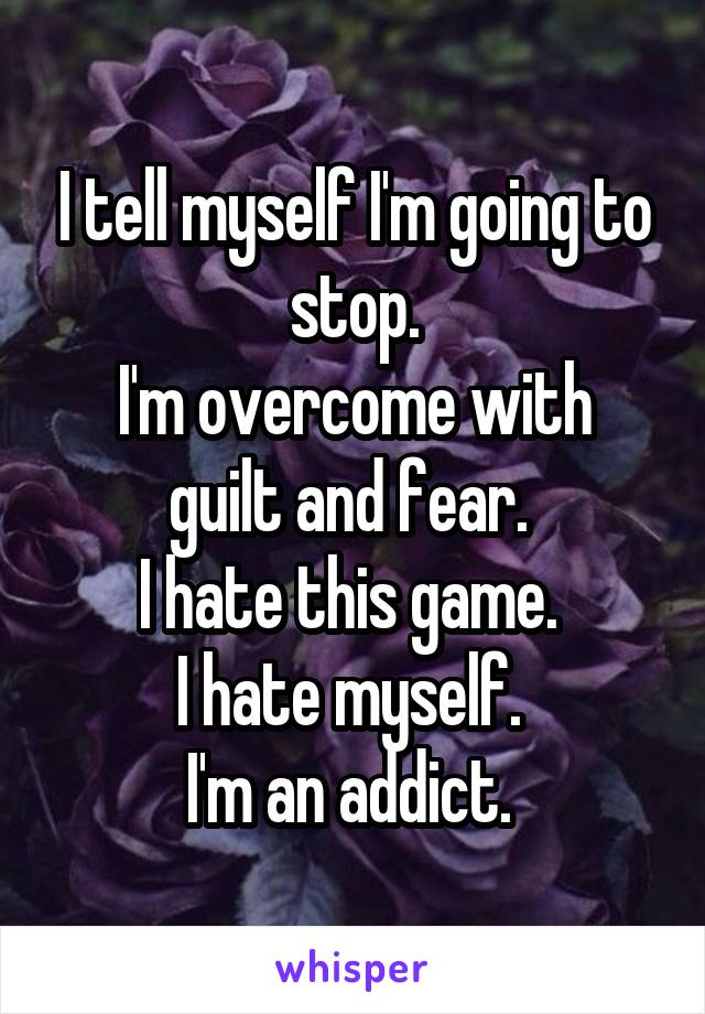 I tell myself I'm going to stop.
I'm overcome with guilt and fear. 
I hate this game. 
I hate myself. 
I'm an addict. 