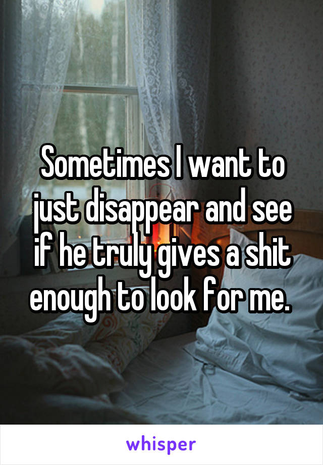 Sometimes I want to just disappear and see if he truly gives a shit enough to look for me. 