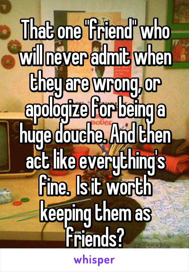 That one "friend" who will never admit when they are wrong, or apologize for being a huge douche. And then act like everything's fine.  Is it worth keeping them as friends?