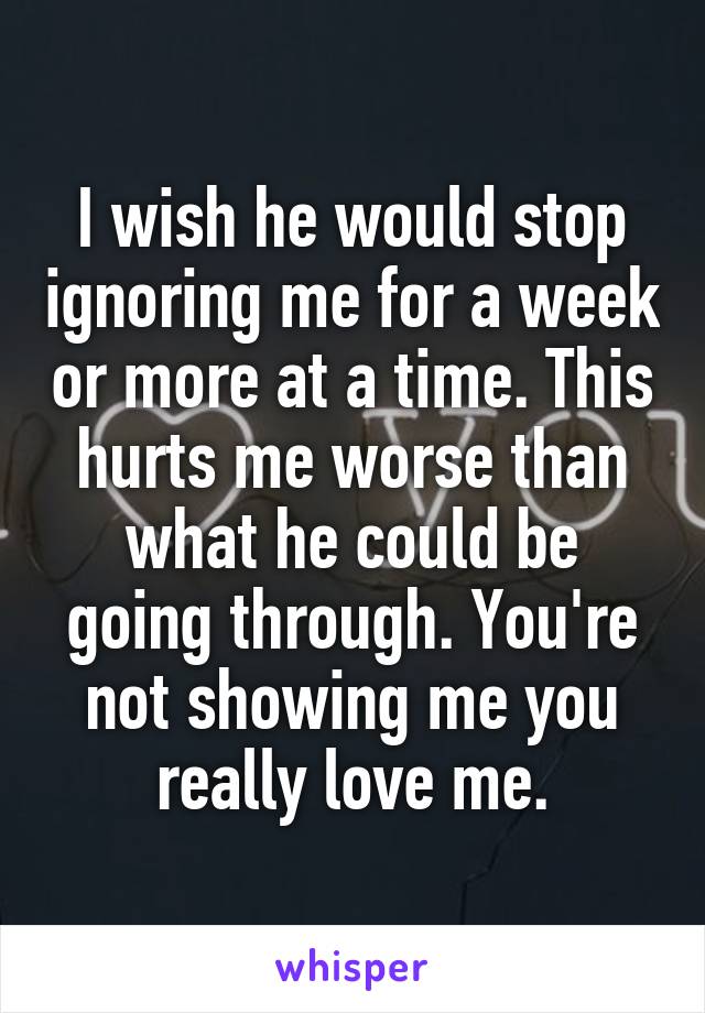 I wish he would stop ignoring me for a week or more at a time. This hurts me worse than what he could be going through. You're not showing me you really love me.