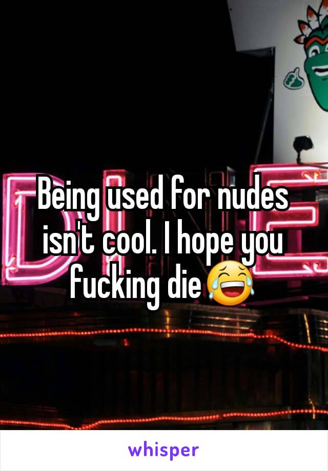 Being used for nudes isn't cool. I hope you fucking die😂