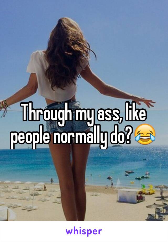 Through my ass, like people normally do?😂