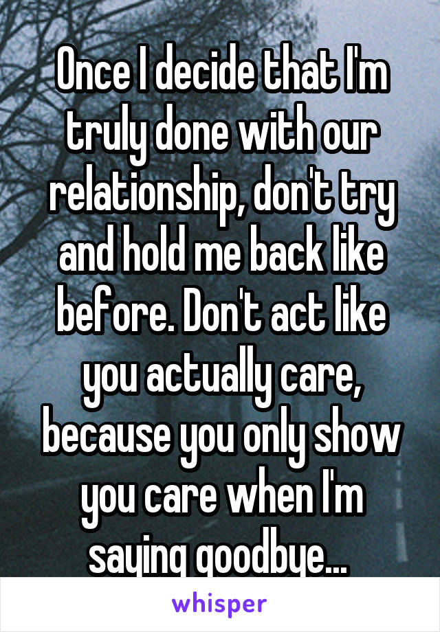 Once I decide that I'm truly done with our relationship, don't try and hold me back like before. Don't act like you actually care, because you only show you care when I'm saying goodbye... 