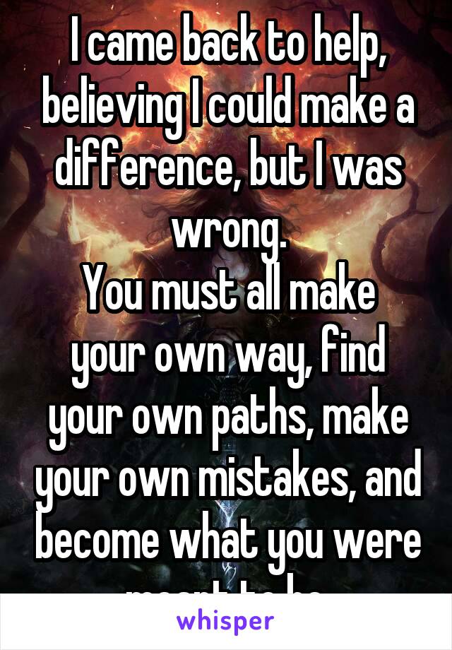 I came back to help, believing I could make a difference, but I was wrong.
You must all make your own way, find your own paths, make your own mistakes, and become what you were meant to be.