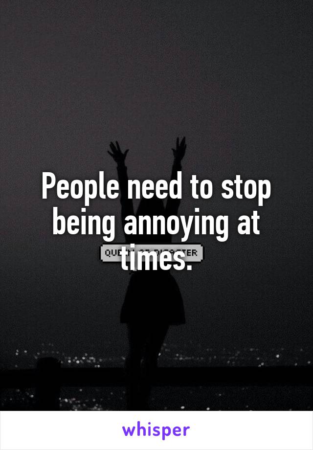 People need to stop being annoying at times.