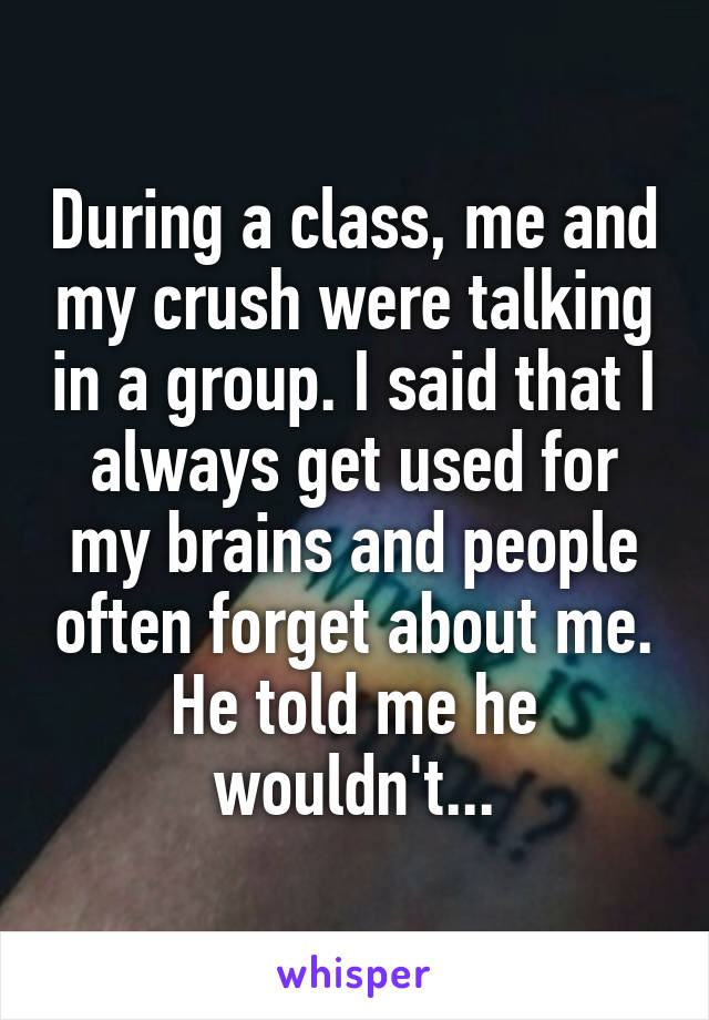 During a class, me and my crush were talking in a group. I said that I always get used for my brains and people often forget about me.
He told me he wouldn't...