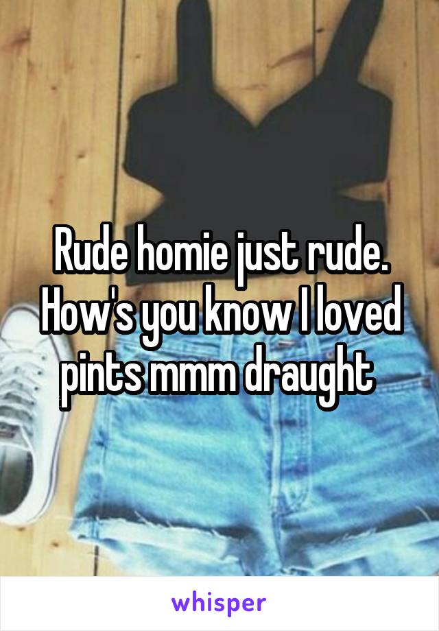 Rude homie just rude. How's you know I loved pints mmm draught 