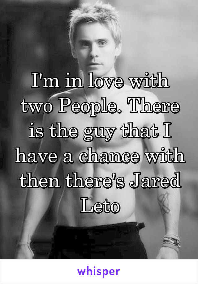 I'm in love with two People. There is the guy that I have a chance with then there's Jared Leto