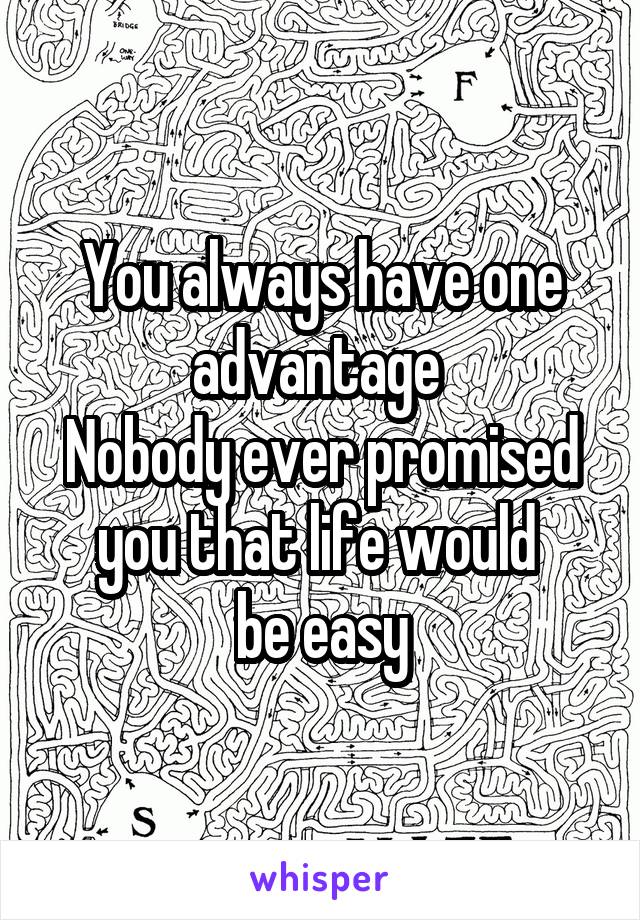 You always have one advantage 
Nobody ever promised you that life would 
be easy