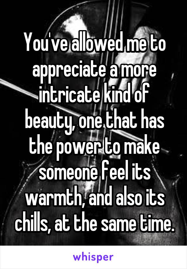 You've allowed me to appreciate a more intricate kind of beauty, one that has the power to make someone feel its warmth, and also its chills, at the same time.