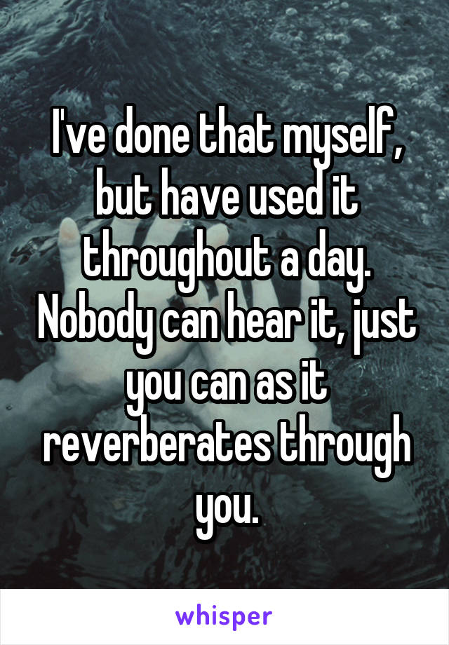 I've done that myself, but have used it throughout a day. Nobody can hear it, just you can as it reverberates through you.