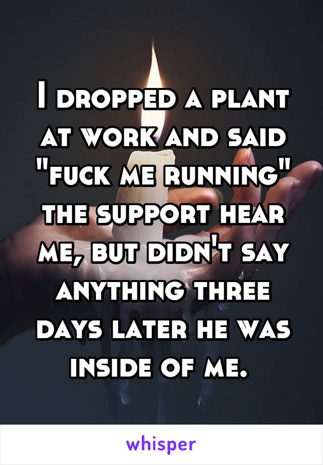 I dropped a plant at work and said "fuck me running" the support hear me, but didn't say anything three days later he was inside of me. 