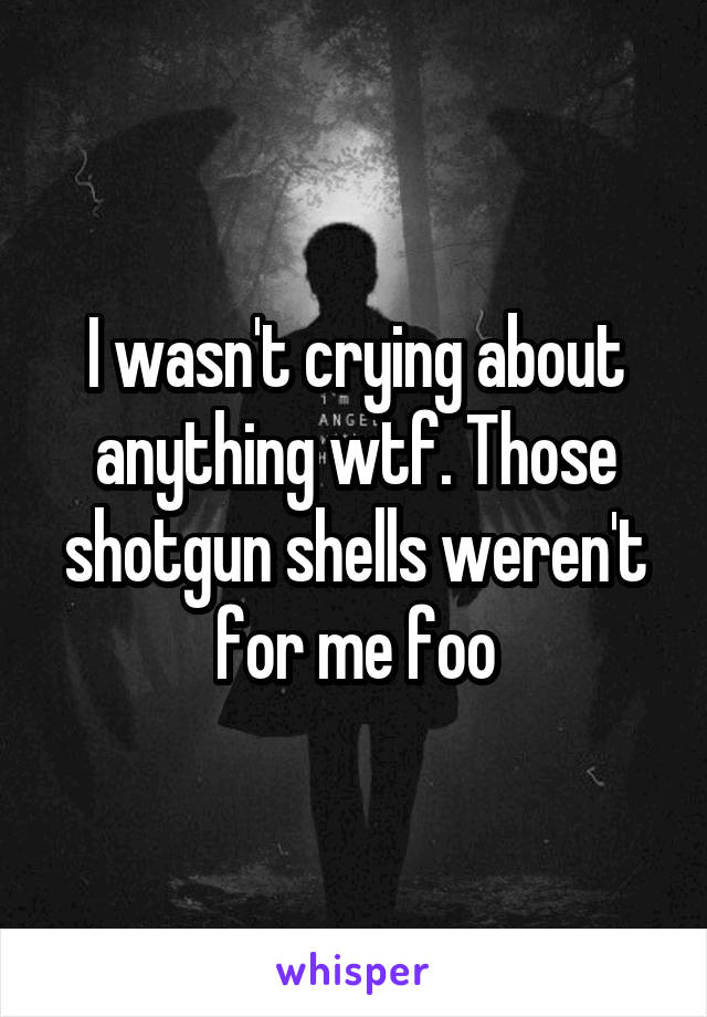 I wasn't crying about anything wtf. Those shotgun shells weren't for me foo