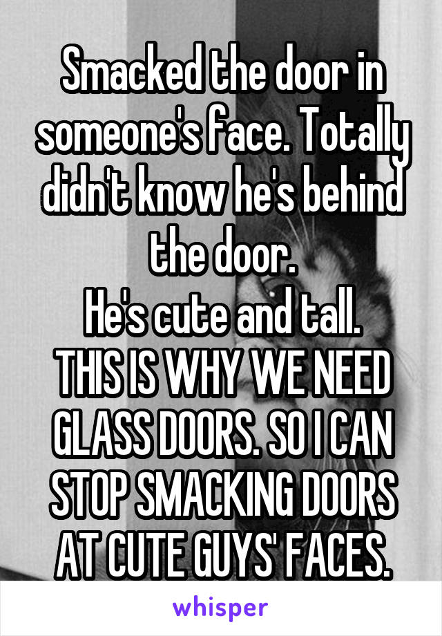 Smacked the door in someone's face. Totally didn't know he's behind the door.
He's cute and tall.
THIS IS WHY WE NEED GLASS DOORS. SO I CAN STOP SMACKING DOORS AT CUTE GUYS' FACES.