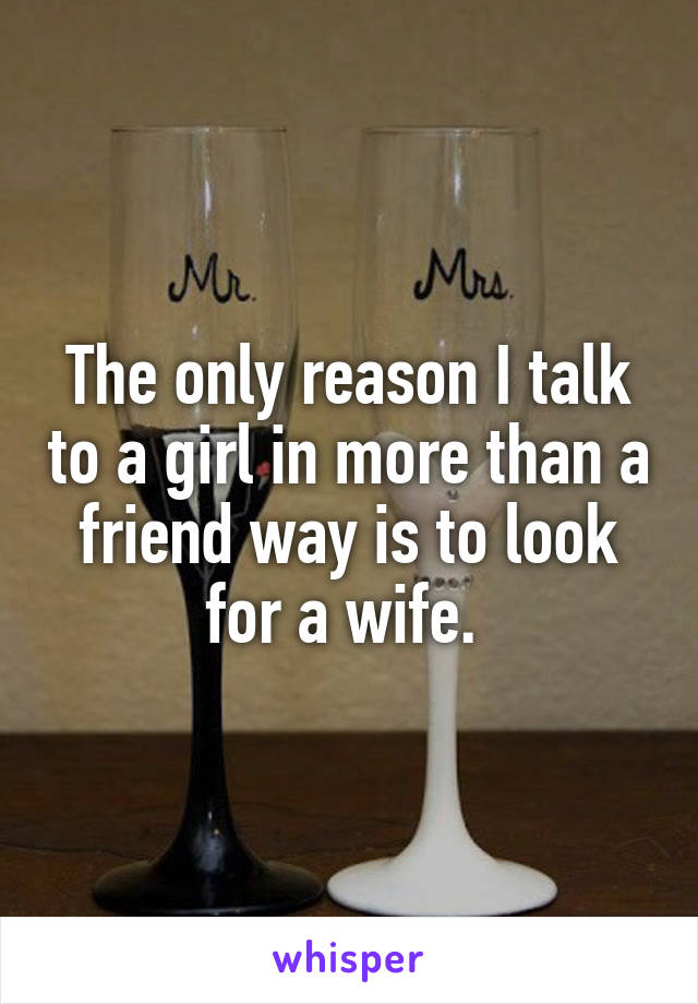 The only reason I talk to a girl in more than a friend way is to look for a wife. 