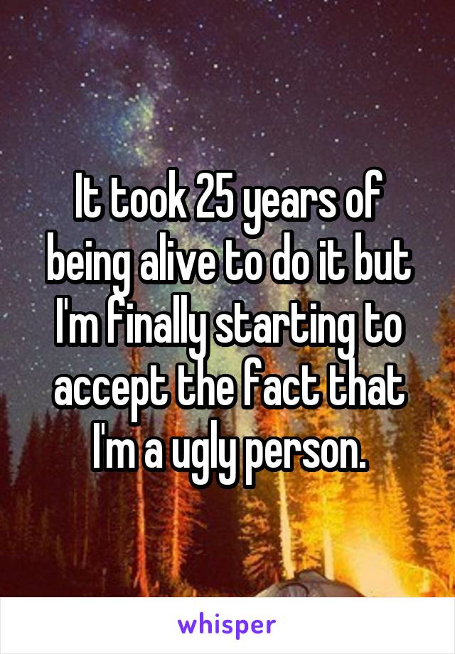 It took 25 years of being alive to do it but I'm finally starting to accept the fact that I'm a ugly person.