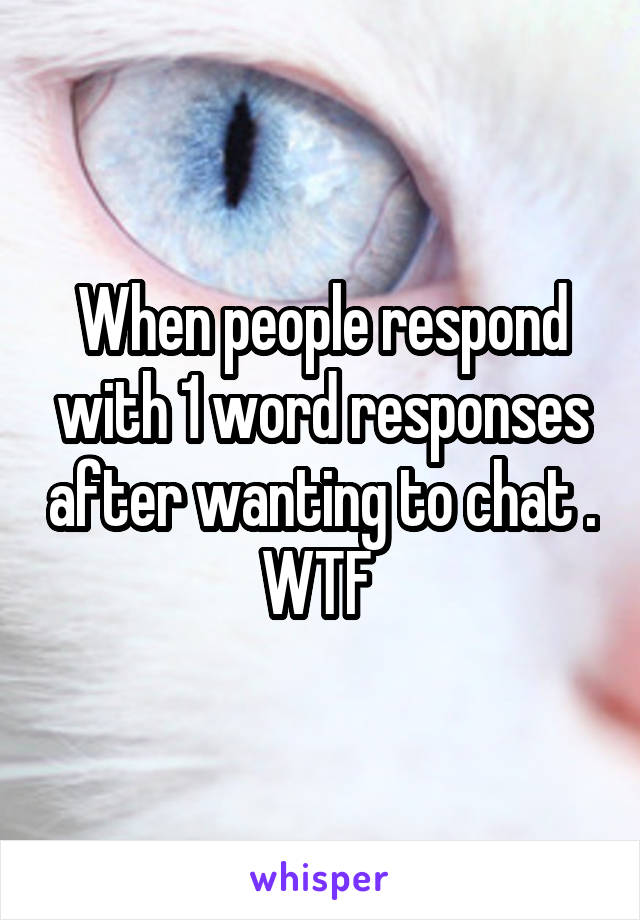 When people respond with 1 word responses after wanting to chat . WTF 