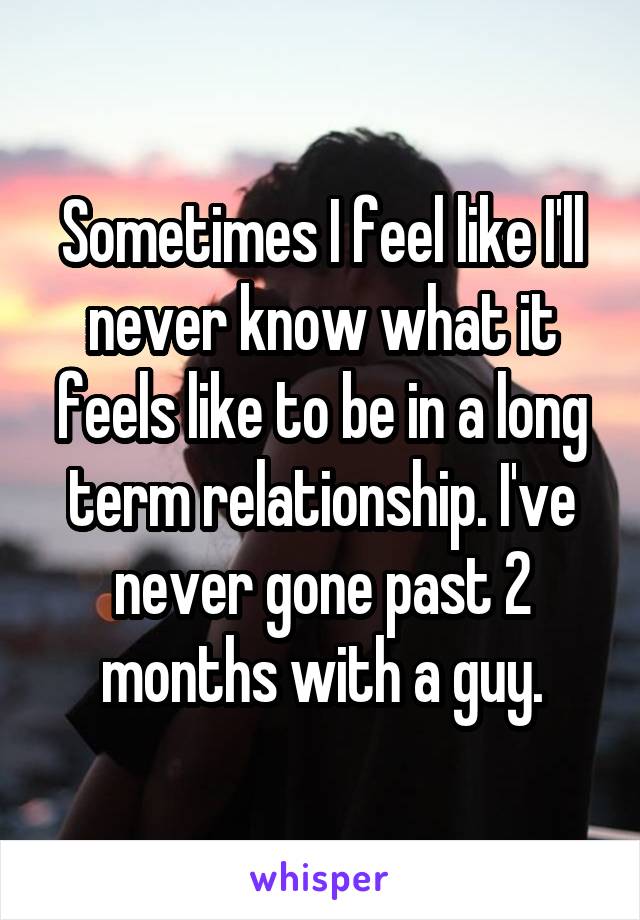 Sometimes I feel like I'll never know what it feels like to be in a long term relationship. I've never gone past 2 months with a guy.